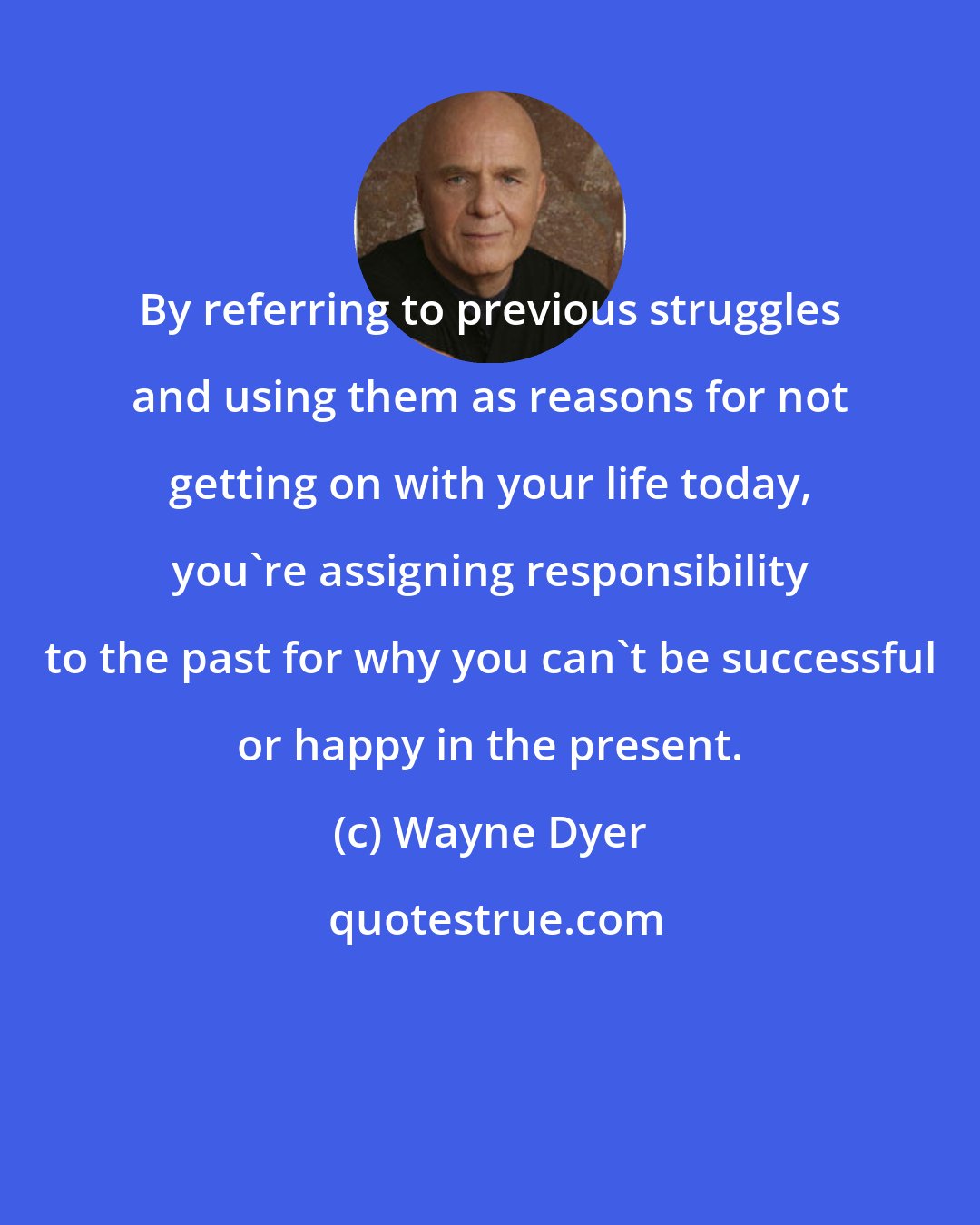 Wayne Dyer: By referring to previous struggles and using them as reasons for not getting on with your life today, you're assigning responsibility to the past for why you can't be successful or happy in the present.