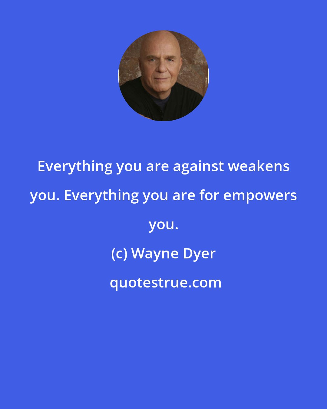 Wayne Dyer: Everything you are against weakens you. Everything you are for empowers you.