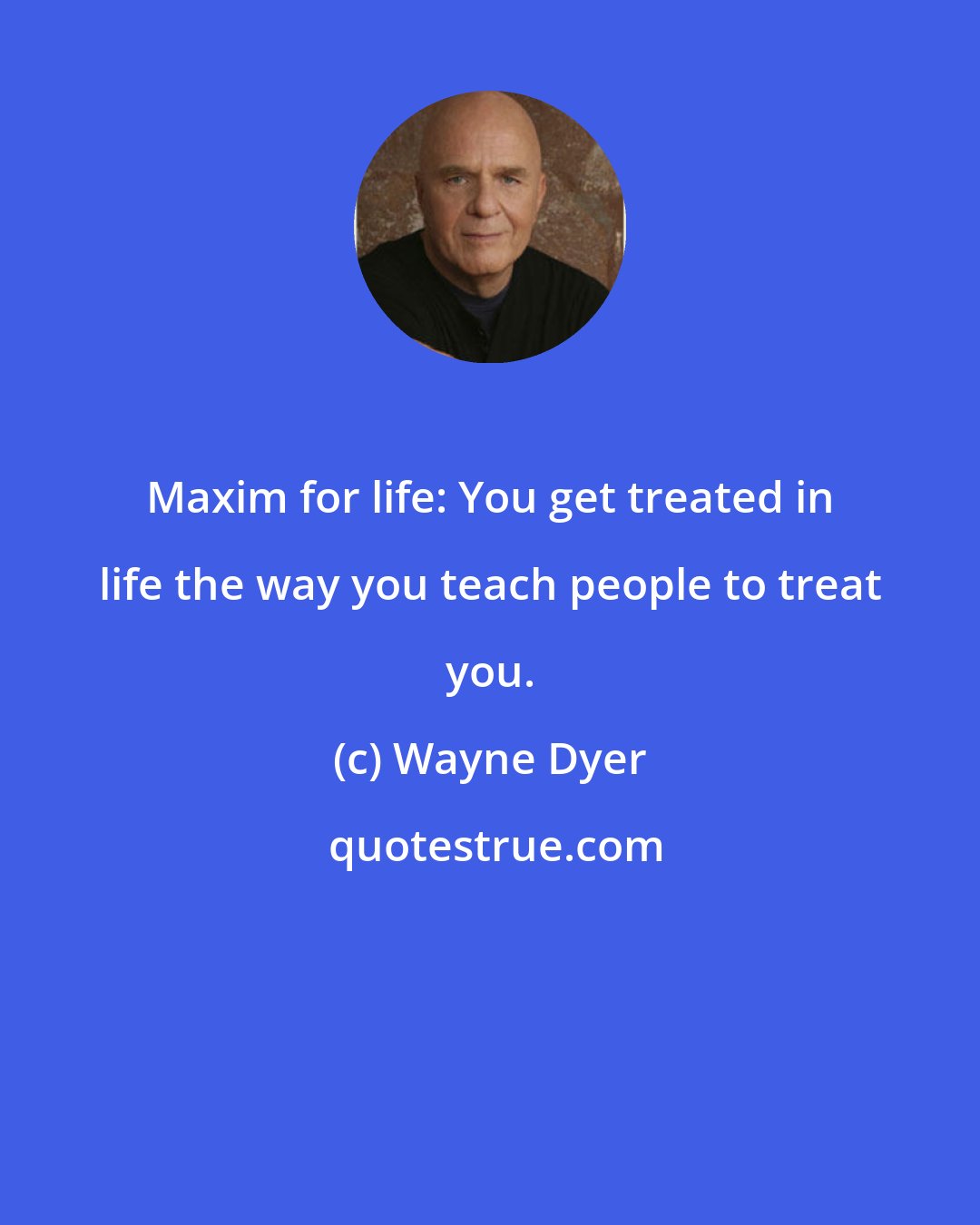 Wayne Dyer: Maxim for life: You get treated in life the way you teach people to treat you.