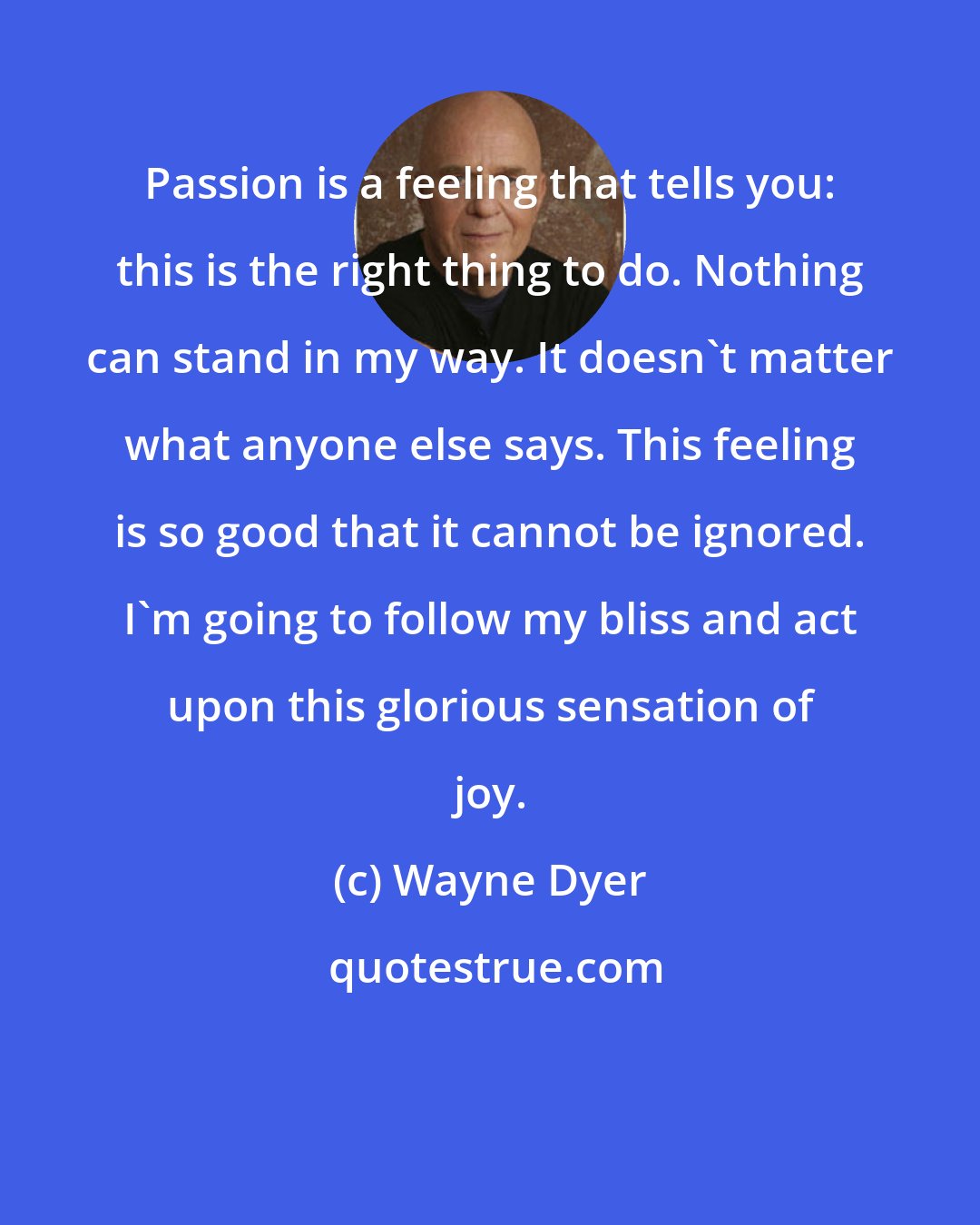 Wayne Dyer: Passion is a feeling that tells you: this is the right thing to do. Nothing can stand in my way. It doesn't matter what anyone else says. This feeling is so good that it cannot be ignored. I'm going to follow my bliss and act upon this glorious sensation of joy.