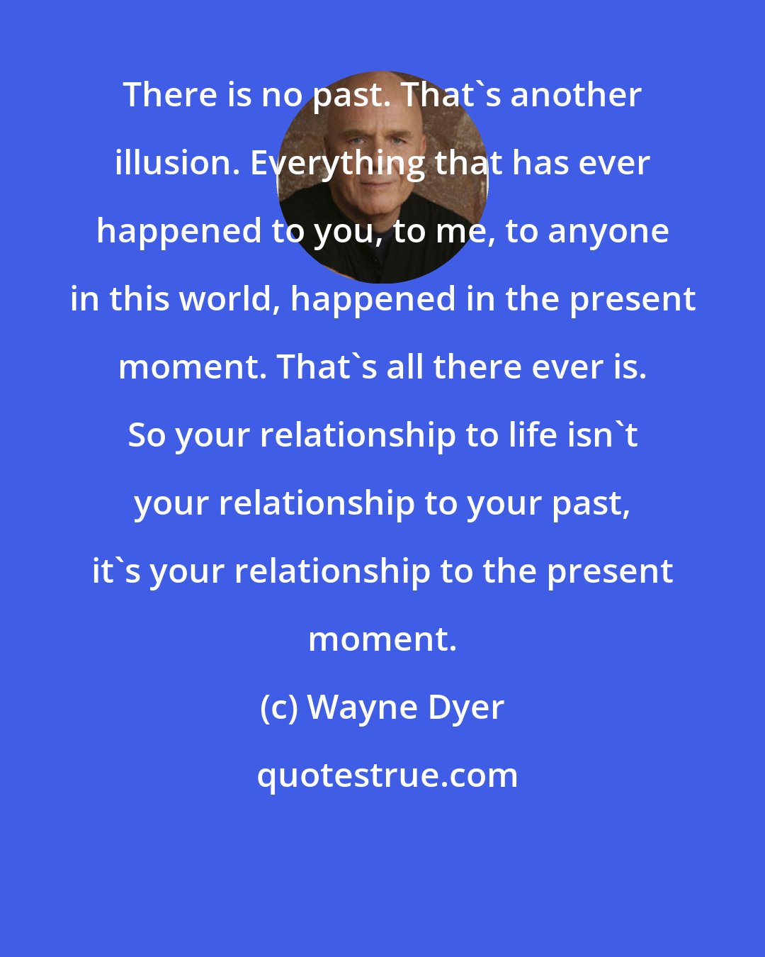 Wayne Dyer: There is no past. That's another illusion. Everything that has ever happened to you, to me, to anyone in this world, happened in the present moment. That's all there ever is. So your relationship to life isn't your relationship to your past, it's your relationship to the present moment.
