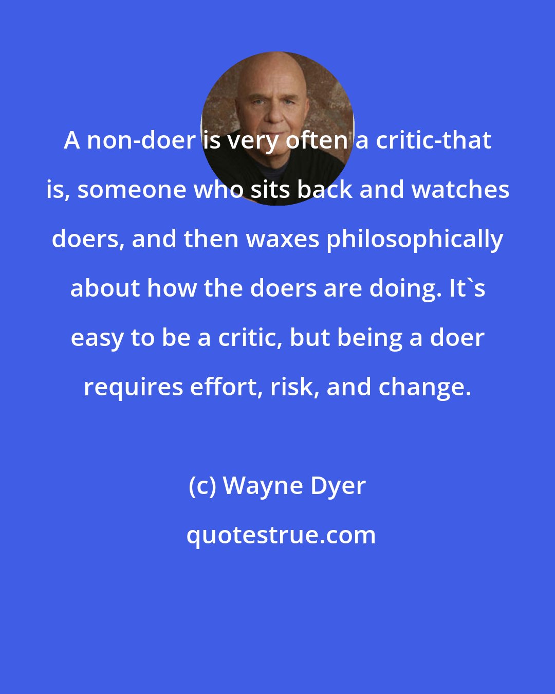Wayne Dyer: A non-doer is very often a critic-that is, someone who sits back and watches doers, and then waxes philosophically about how the doers are doing. It's easy to be a critic, but being a doer requires effort, risk, and change.