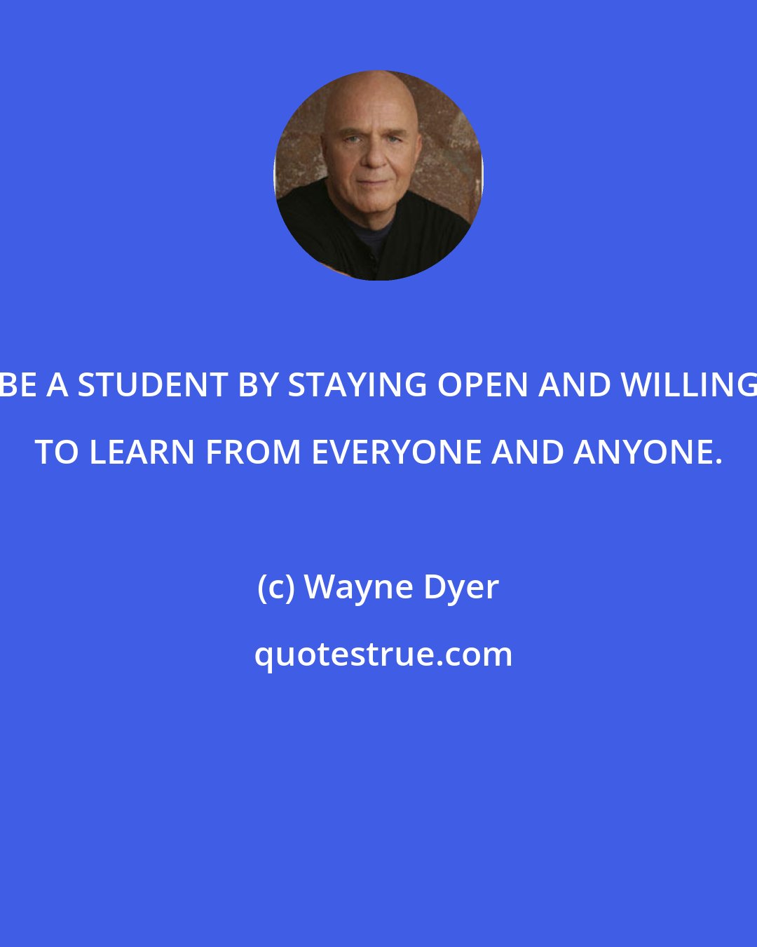 Wayne Dyer: BE A STUDENT BY STAYING OPEN AND WILLING TO LEARN FROM EVERYONE AND ANYONE.
