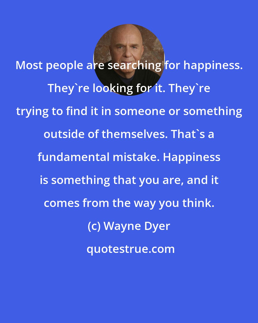 Wayne Dyer: Most people are searching for happiness. They're looking for it. They're trying to find it in someone or something outside of themselves. That's a fundamental mistake. Happiness is something that you are, and it comes from the way you think.