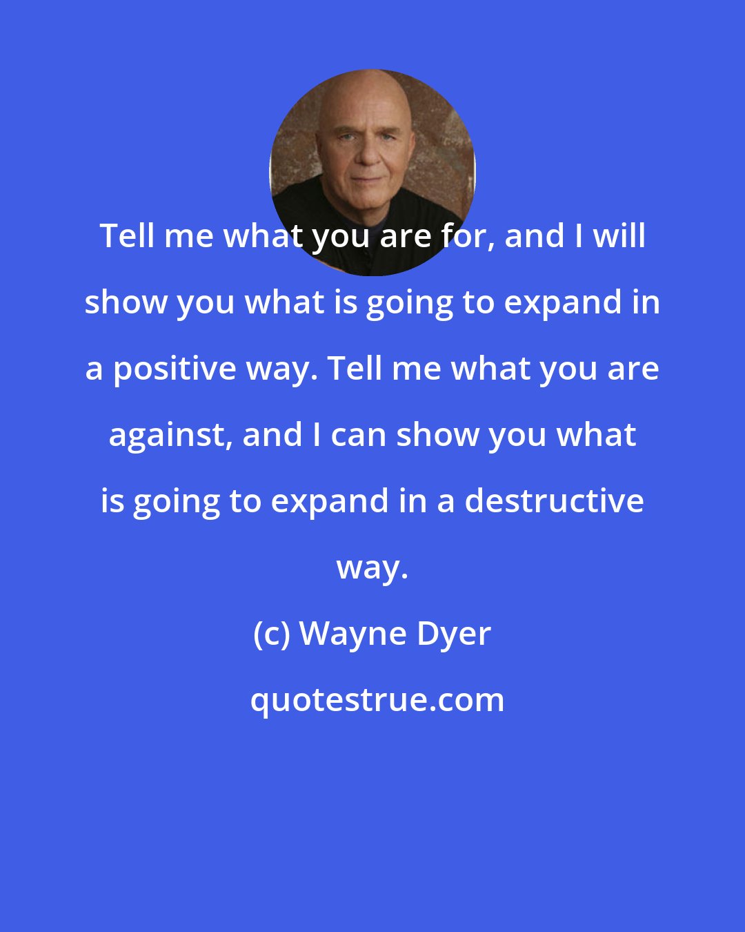 Wayne Dyer: Tell me what you are for, and I will show you what is going to expand in a positive way. Tell me what you are against, and I can show you what is going to expand in a destructive way.