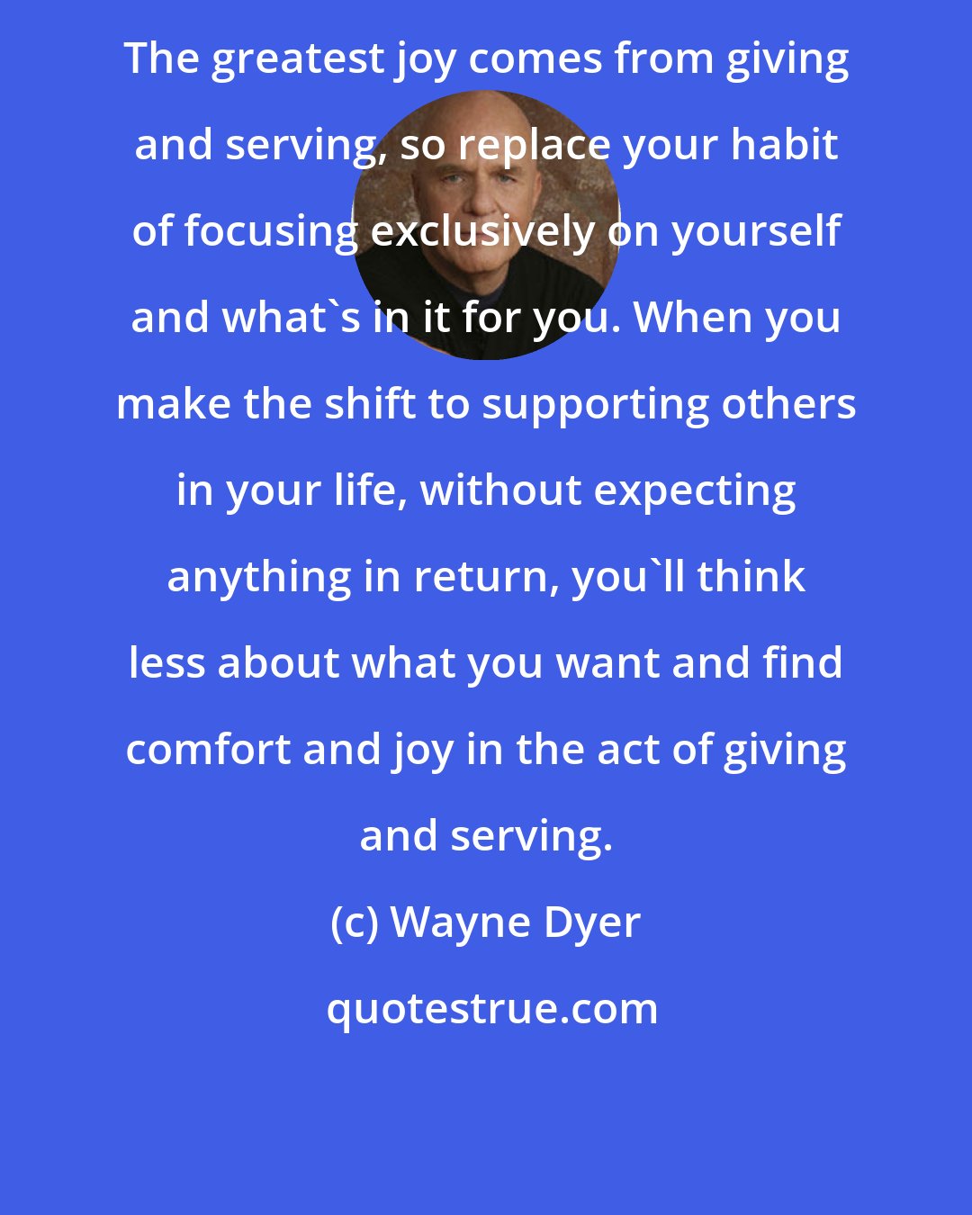 Wayne Dyer: The greatest joy comes from giving and serving, so replace your habit of focusing exclusively on yourself and what's in it for you. When you make the shift to supporting others in your life, without expecting anything in return, you'll think less about what you want and find comfort and joy in the act of giving and serving.