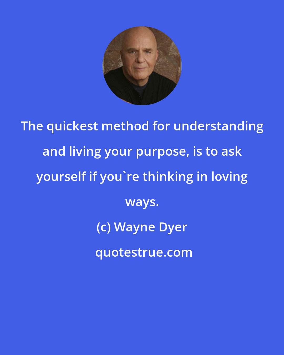 Wayne Dyer: The quickest method for understanding and living your purpose, is to ask yourself if you're thinking in loving ways.