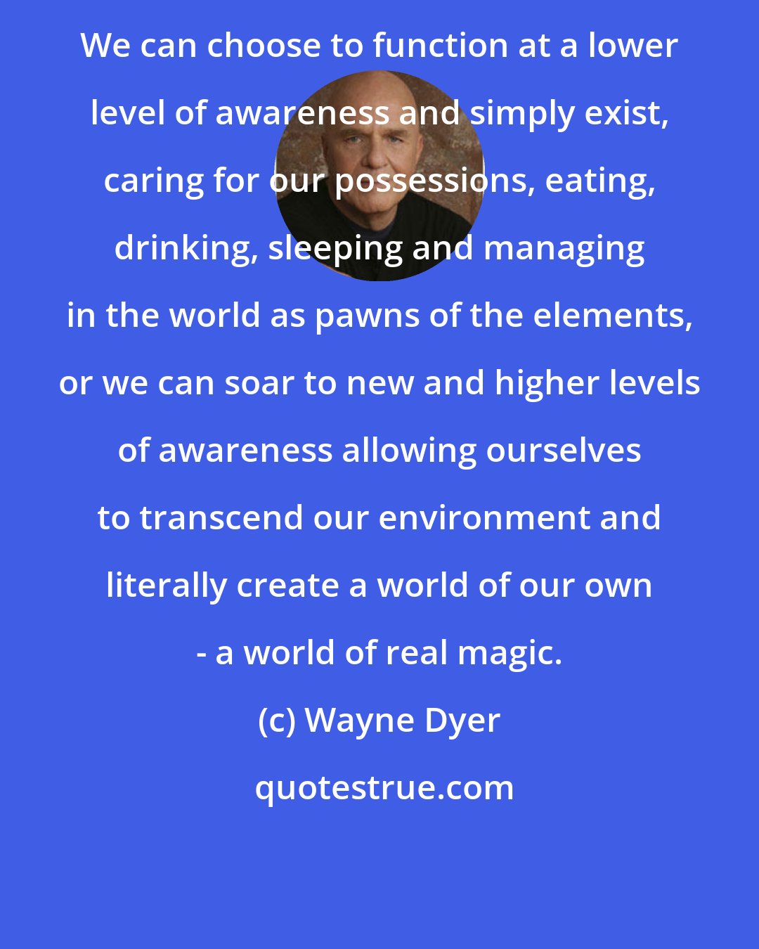 Wayne Dyer: We can choose to function at a lower level of awareness and simply exist, caring for our possessions, eating, drinking, sleeping and managing in the world as pawns of the elements, or we can soar to new and higher levels of awareness allowing ourselves to transcend our environment and literally create a world of our own - a world of real magic.