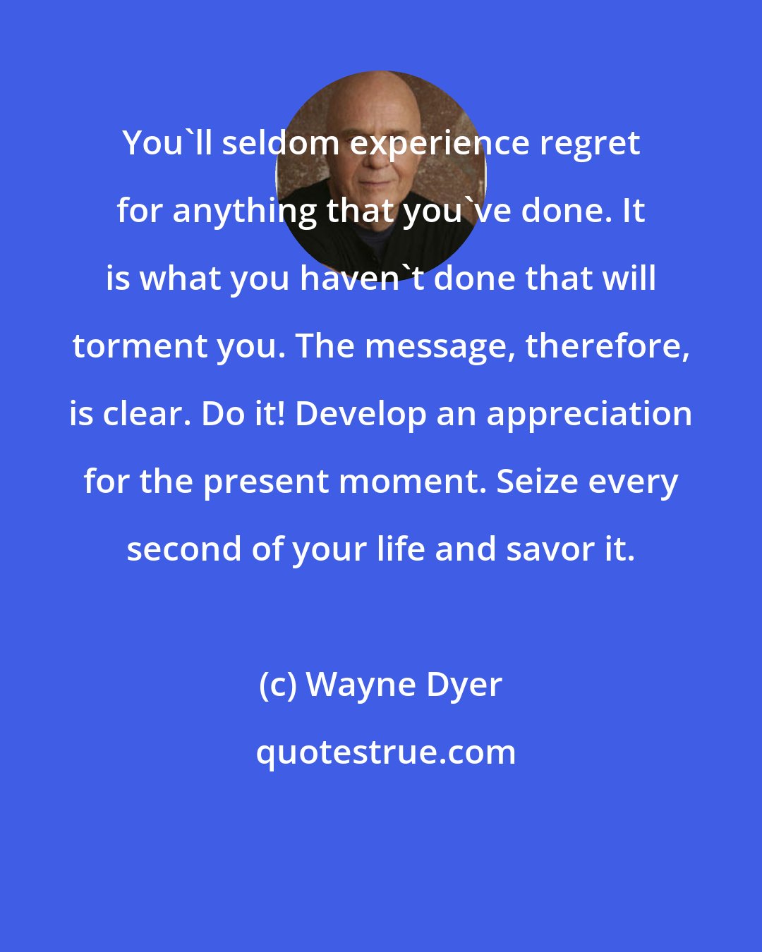 Wayne Dyer: You'll seldom experience regret for anything that you've done. It is what you haven't done that will torment you. The message, therefore, is clear. Do it! Develop an appreciation for the present moment. Seize every second of your life and savor it.
