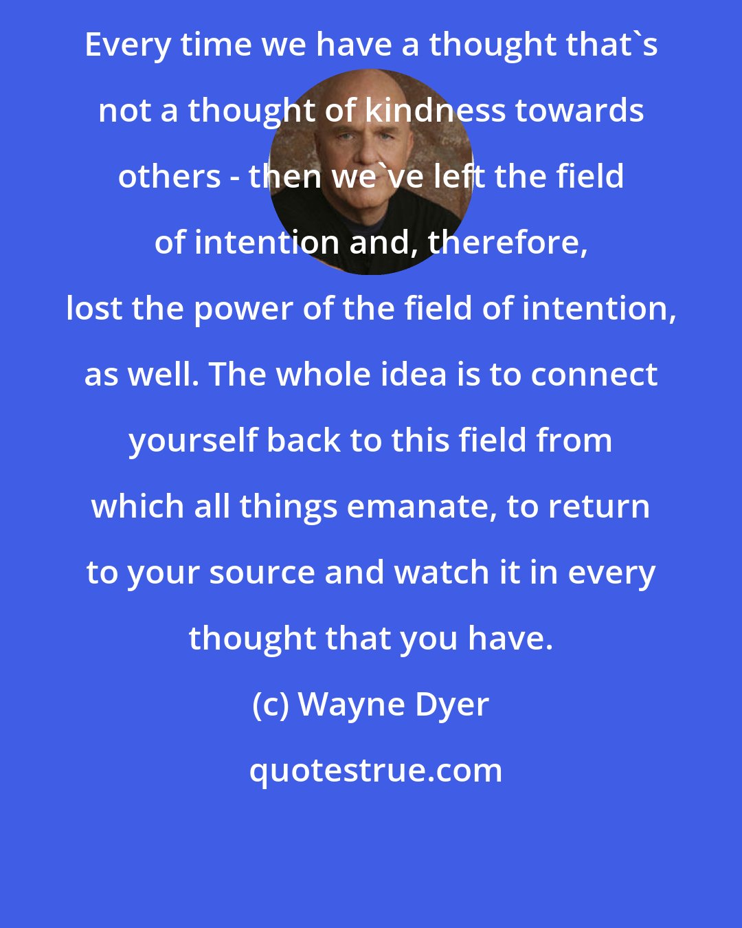 Wayne Dyer: Every time we have a thought that's not a thought of kindness towards others - then we've left the field of intention and, therefore, lost the power of the field of intention, as well. The whole idea is to connect yourself back to this field from which all things emanate, to return to your source and watch it in every thought that you have.