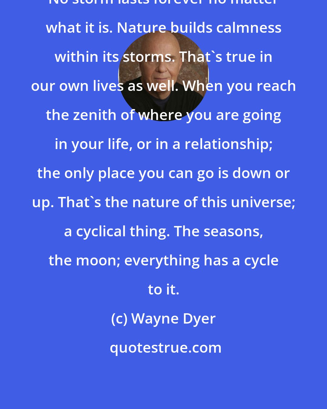 Wayne Dyer: No storm lasts forever no matter what it is. Nature builds calmness within its storms. That's true in our own lives as well. When you reach the zenith of where you are going in your life, or in a relationship; the only place you can go is down or up. That's the nature of this universe; a cyclical thing. The seasons, the moon; everything has a cycle to it.