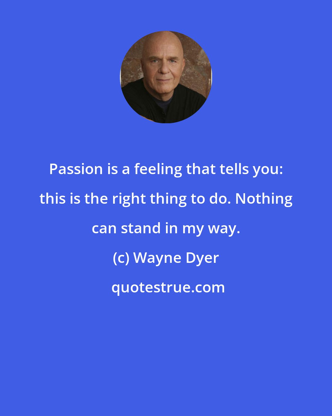 Wayne Dyer: Passion is a feeling that tells you: this is the right thing to do. Nothing can stand in my way.