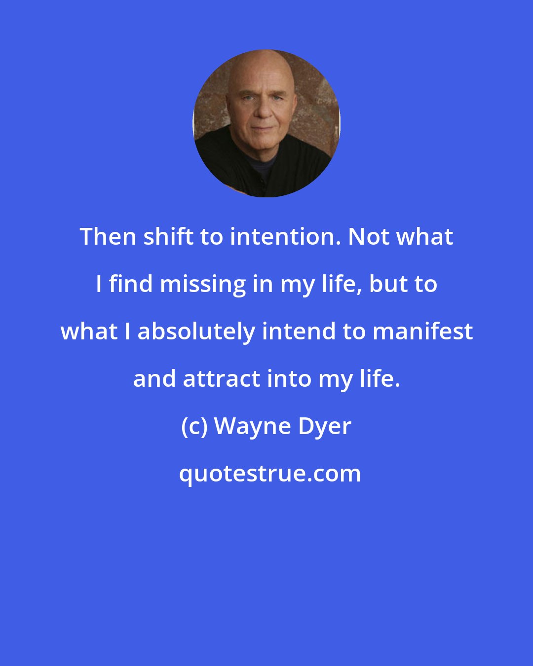 Wayne Dyer: Then shift to intention. Not what I find missing in my life, but to what I absolutely intend to manifest and attract into my life.