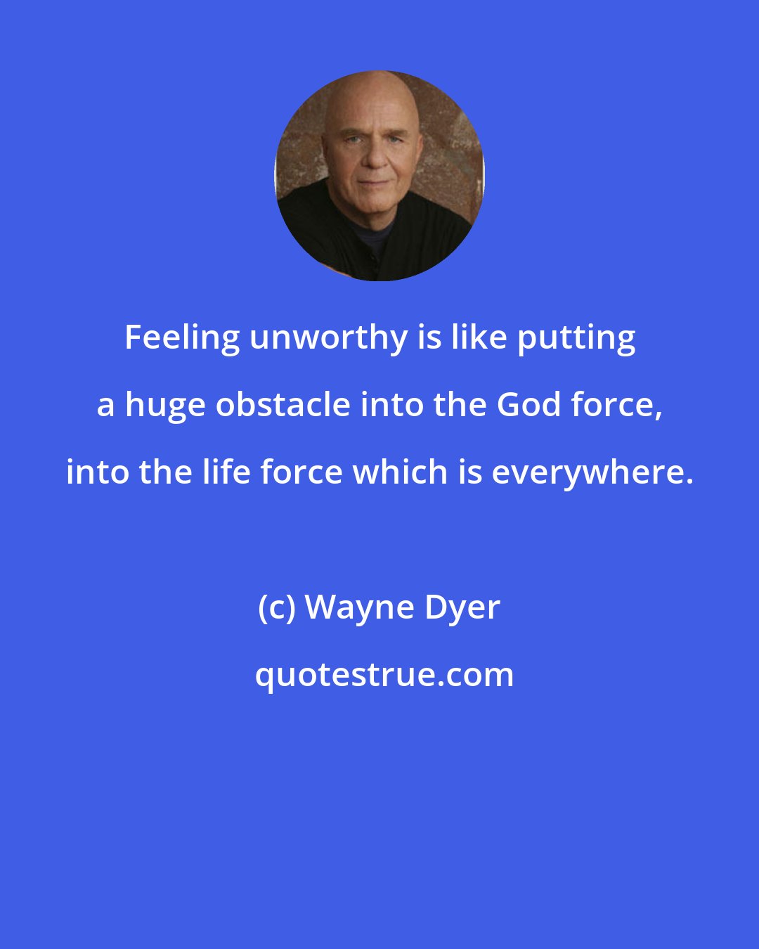 Wayne Dyer: Feeling unworthy is like putting a huge obstacle into the God force, into the life force which is everywhere.