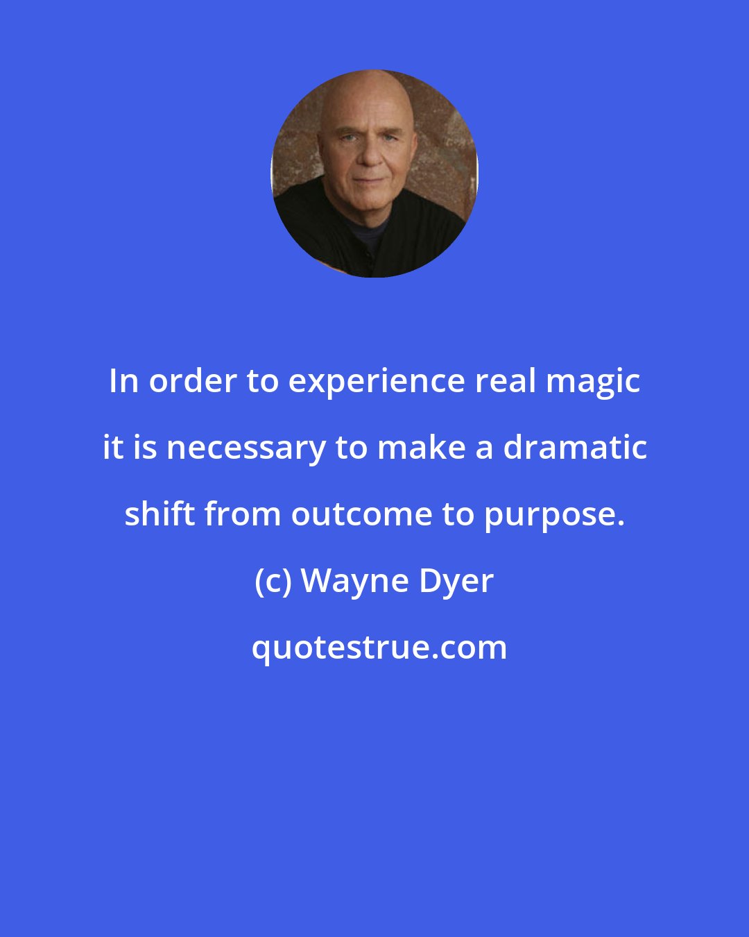 Wayne Dyer: In order to experience real magic it is necessary to make a dramatic shift from outcome to purpose.