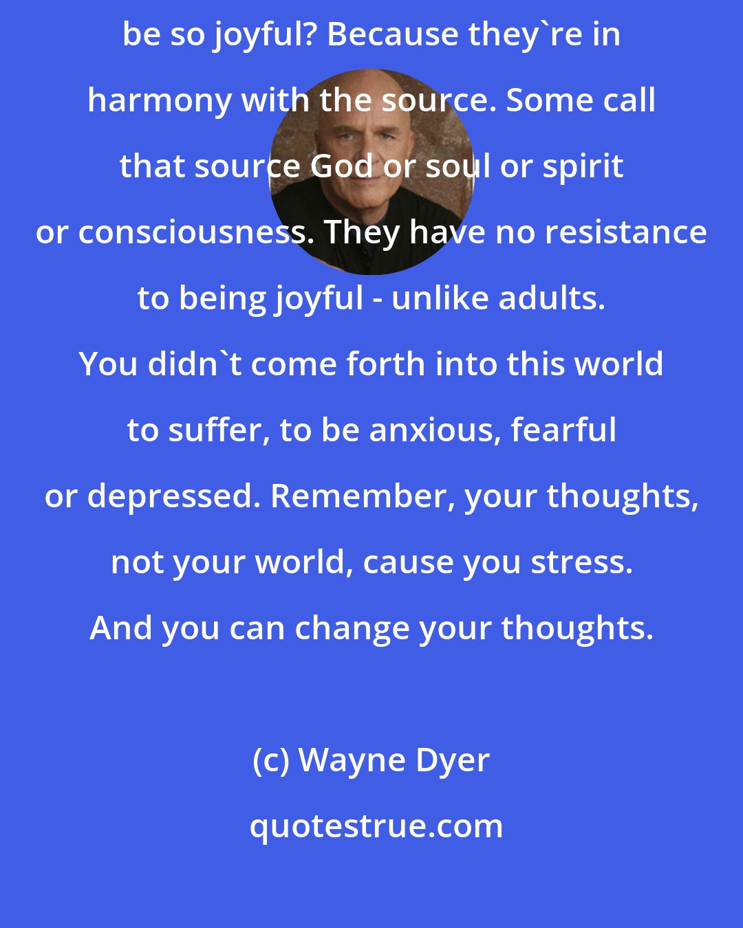 Wayne Dyer: Just watch babies. They're in a constant state of love. How could they possibly be so joyful? Because they're in harmony with the source. Some call that source God or soul or spirit or consciousness. They have no resistance to being joyful - unlike adults. You didn't come forth into this world to suffer, to be anxious, fearful or depressed. Remember, your thoughts, not your world, cause you stress. And you can change your thoughts.