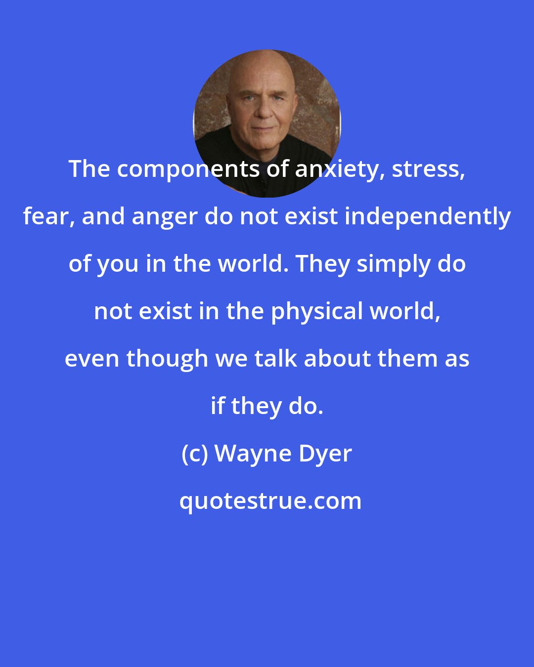 Wayne Dyer: The components of anxiety, stress, fear, and anger do not exist independently of you in the world. They simply do not exist in the physical world, even though we talk about them as if they do.