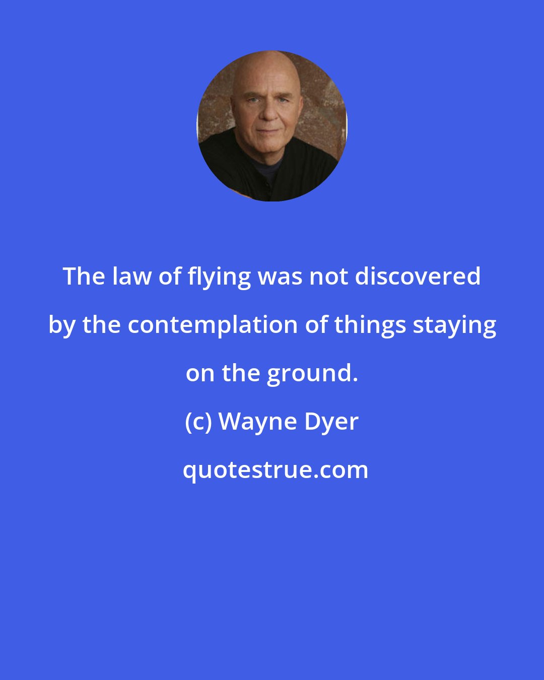 Wayne Dyer: The law of flying was not discovered by the contemplation of things staying on the ground.