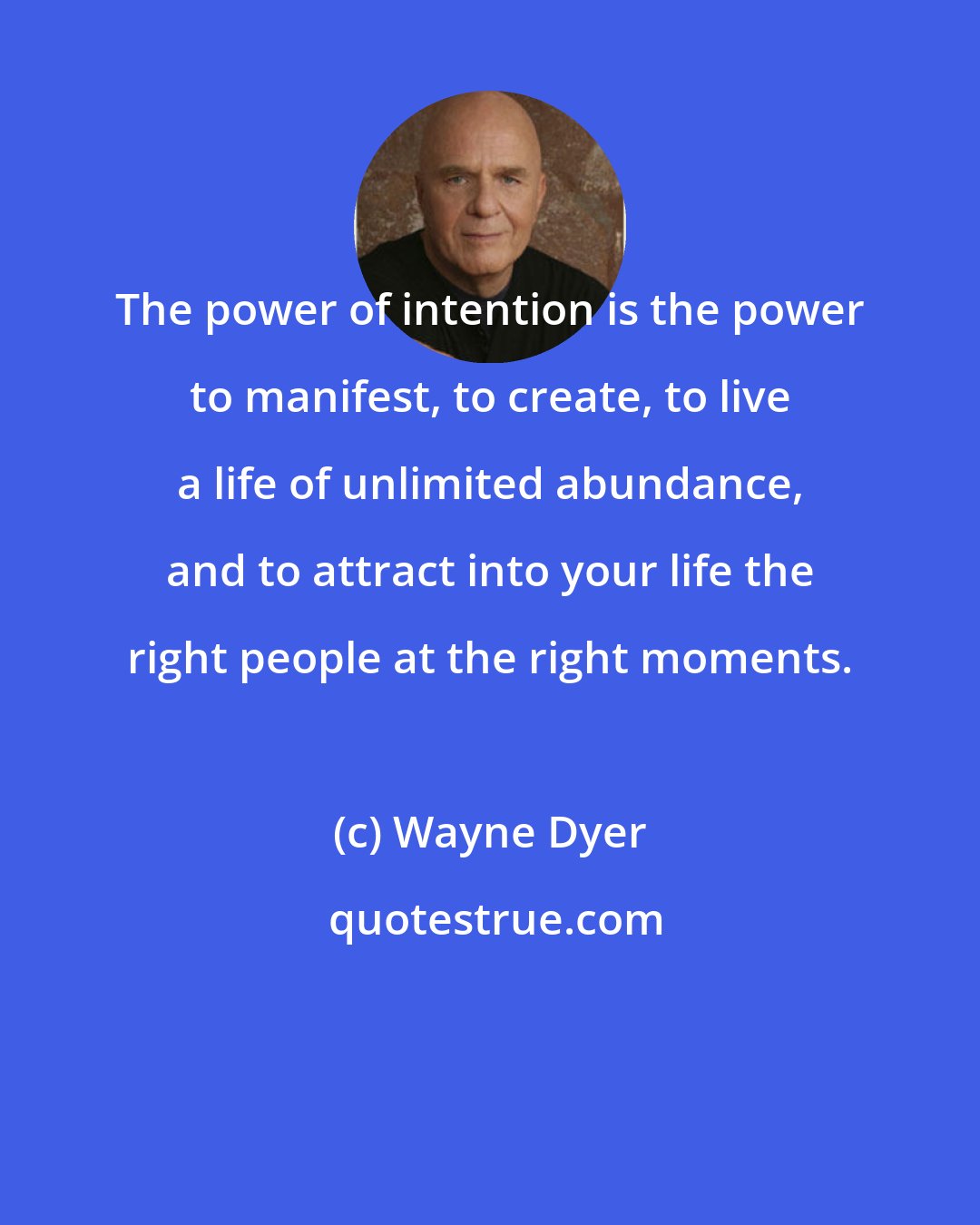 Wayne Dyer: The power of intention is the power to manifest, to create, to live a life of unlimited abundance, and to attract into your life the right people at the right moments.