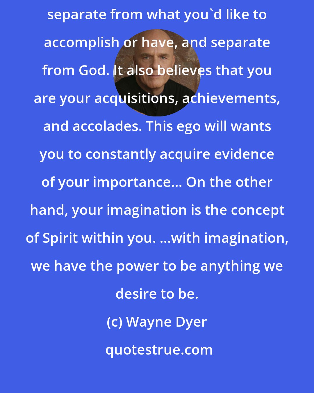 Wayne Dyer: Your will is the ego part of you that believes you're separate from others, separate from what you'd like to accomplish or have, and separate from God. It also believes that you are your acquisitions, achievements, and accolades. This ego will wants you to constantly acquire evidence of your importance... On the other hand, your imagination is the concept of Spirit within you. ...with imagination, we have the power to be anything we desire to be.