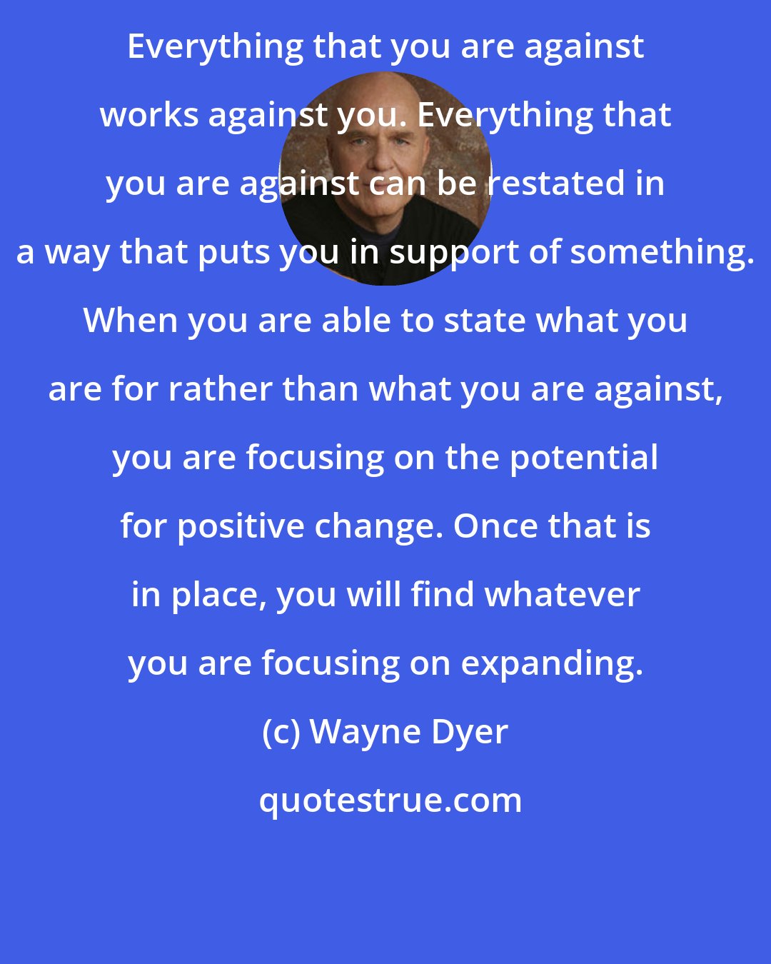 Wayne Dyer: Everything that you are against works against you. Everything that you are against can be restated in a way that puts you in support of something. When you are able to state what you are for rather than what you are against, you are focusing on the potential for positive change. Once that is in place, you will find whatever you are focusing on expanding.