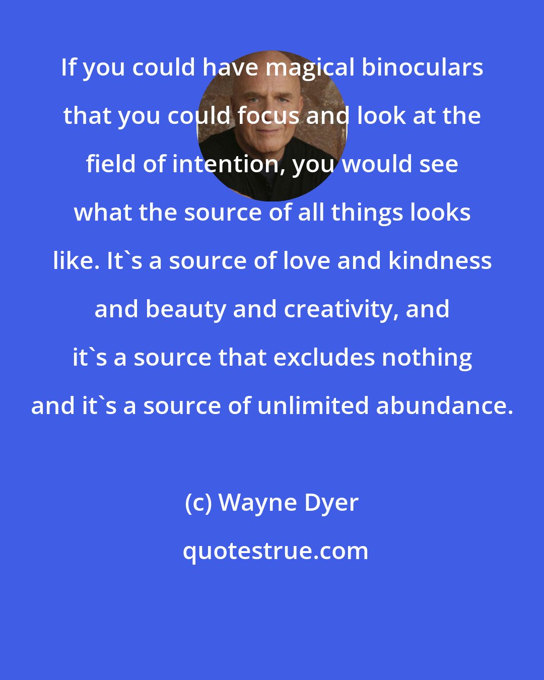 Wayne Dyer: If you could have magical binoculars that you could focus and look at the field of intention, you would see what the source of all things looks like. It's a source of love and kindness and beauty and creativity, and it's a source that excludes nothing and it's a source of unlimited abundance.