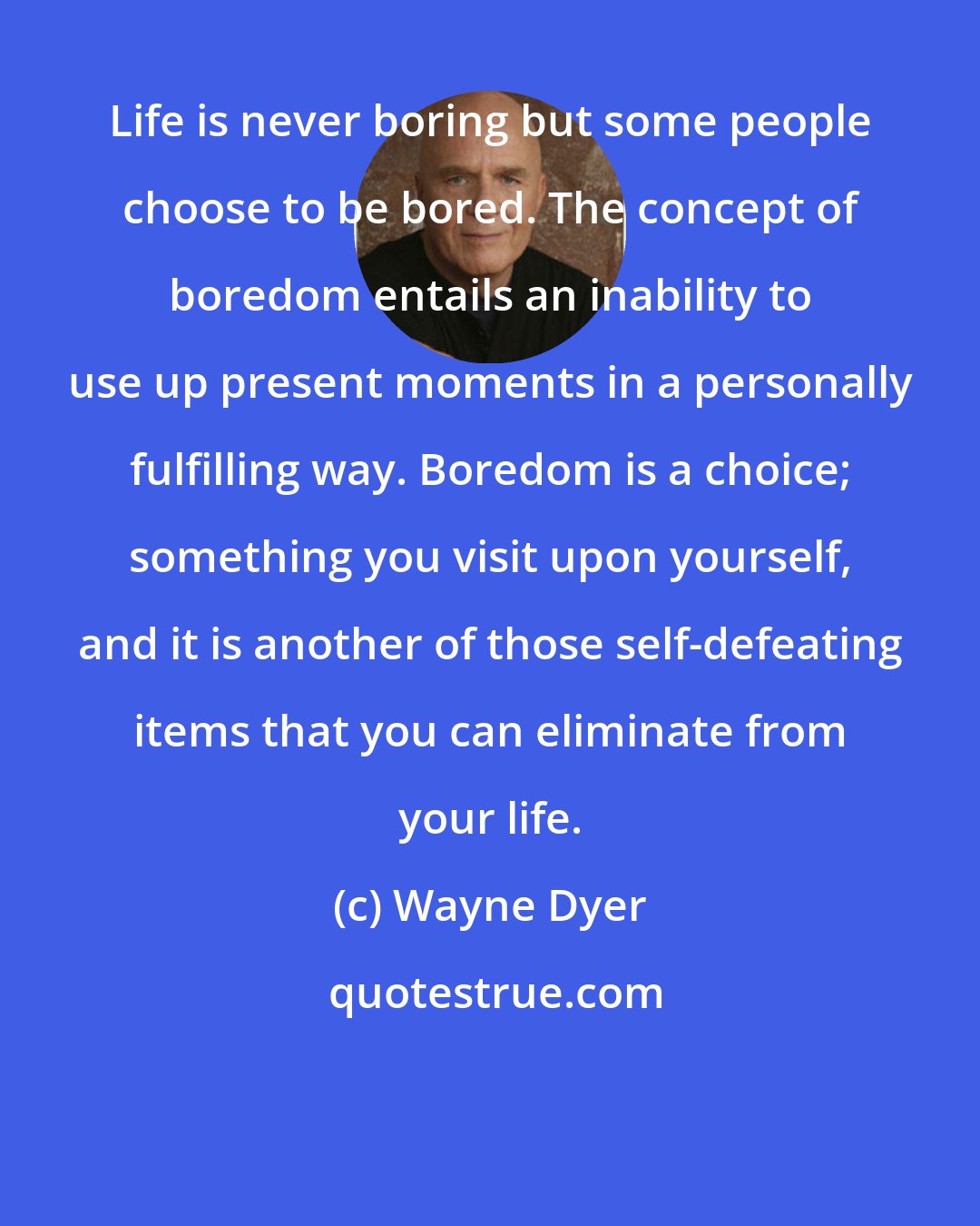 Wayne Dyer: Life is never boring but some people choose to be bored. The concept of boredom entails an inability to use up present moments in a personally fulfilling way. Boredom is a choice; something you visit upon yourself, and it is another of those self-defeating items that you can eliminate from your life.