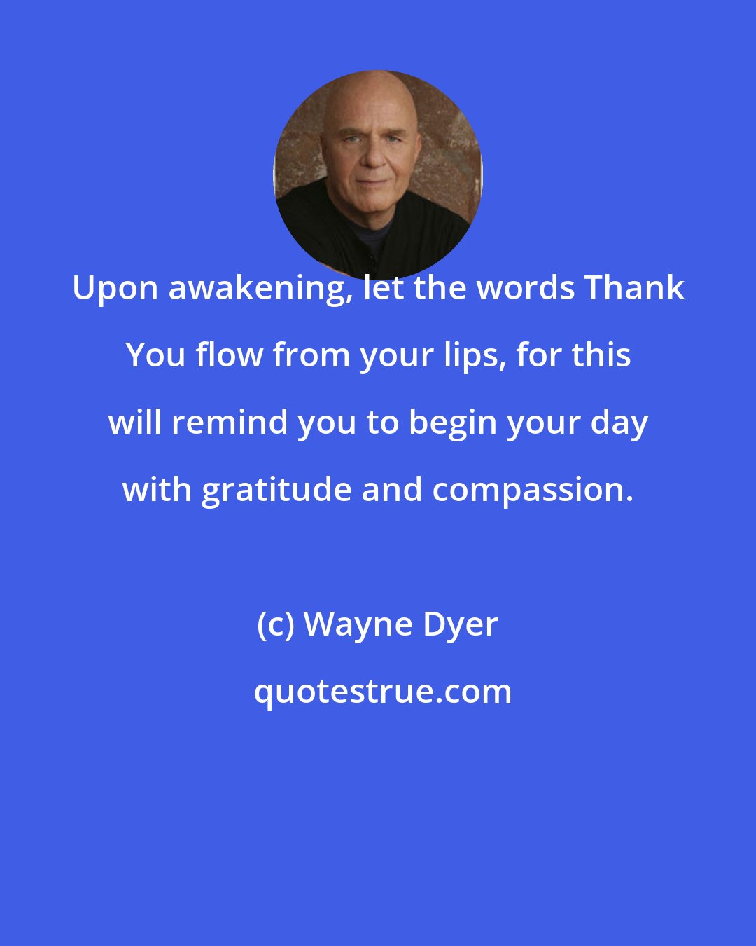 Wayne Dyer: Upon awakening, let the words Thank You flow from your lips, for this will remind you to begin your day with gratitude and compassion.