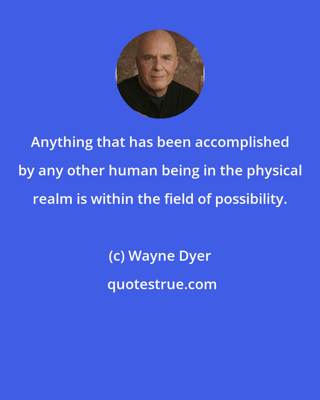 Wayne Dyer: Anything that has been accomplished by any other human being in the physical realm is within the field of possibility.