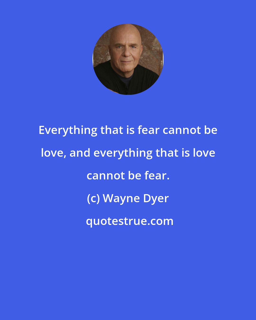 Wayne Dyer: Everything that is fear cannot be love, and everything that is love cannot be fear.