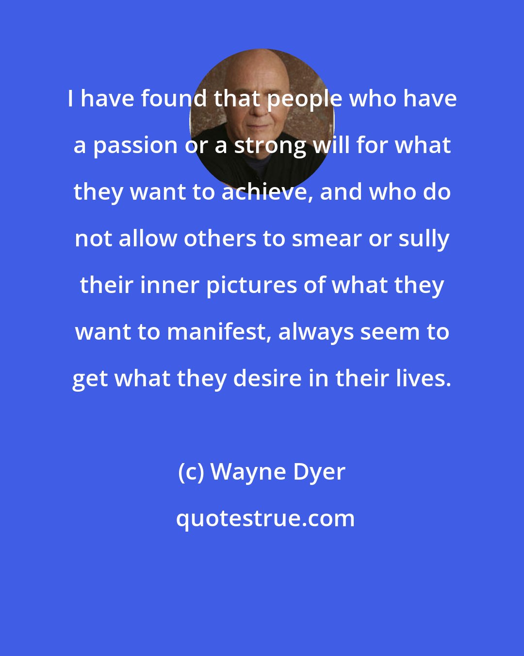 Wayne Dyer: I have found that people who have a passion or a strong will for what they want to achieve, and who do not allow others to smear or sully their inner pictures of what they want to manifest, always seem to get what they desire in their lives.