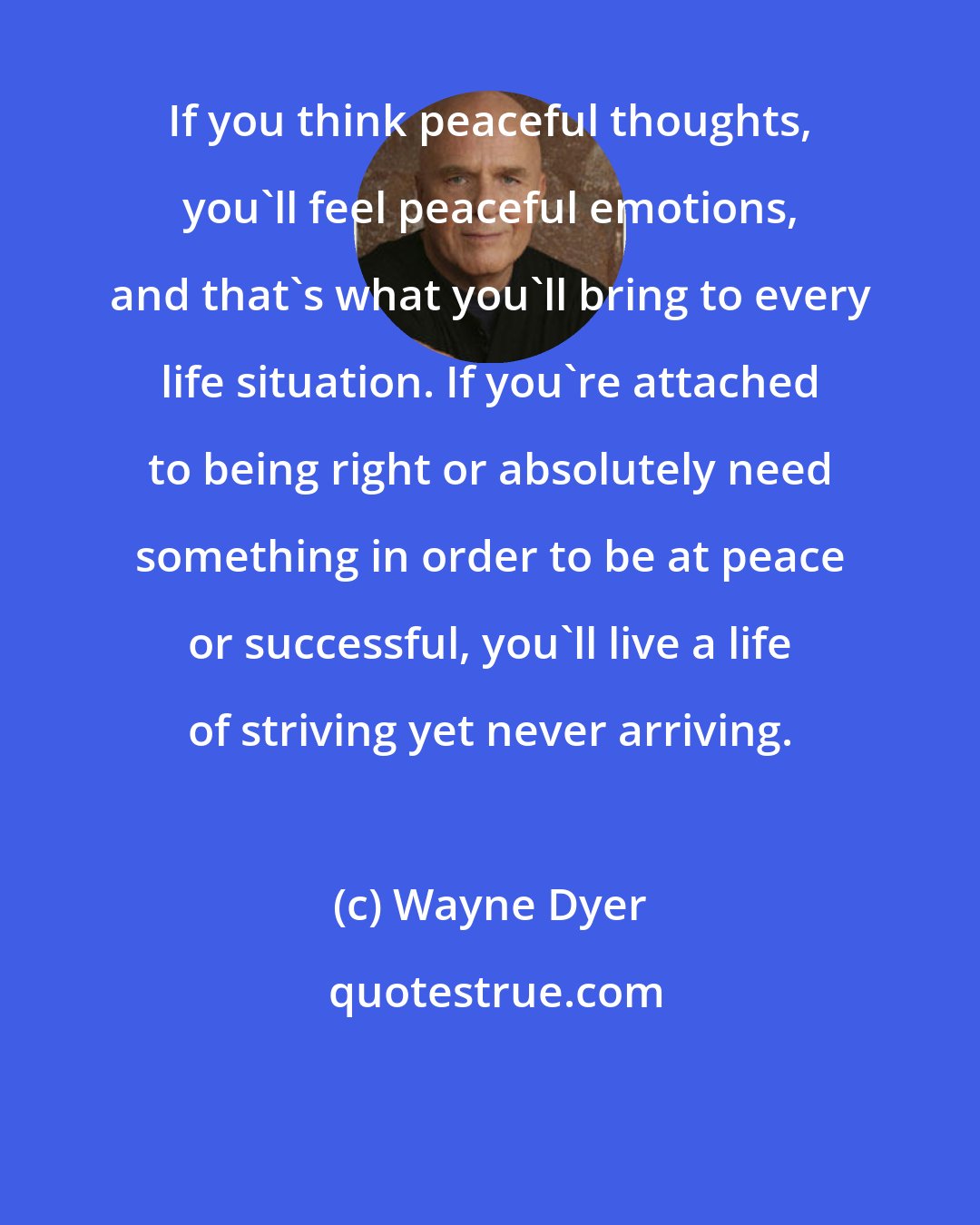 Wayne Dyer: If you think peaceful thoughts, you'll feel peaceful emotions, and that's what you'll bring to every life situation. If you're attached to being right or absolutely need something in order to be at peace or successful, you'll live a life of striving yet never arriving.