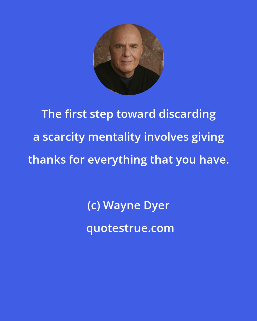 Wayne Dyer: The first step toward discarding a scarcity mentality involves giving thanks for everything that you have.