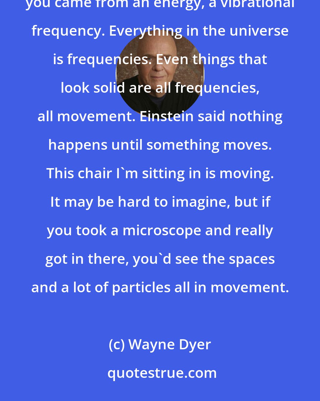 Wayne Dyer: You're here as a spiritual being having a temporary human experience. You come to know your essence - that you came from an energy, a vibrational frequency. Everything in the universe is frequencies. Even things that look solid are all frequencies, all movement. Einstein said nothing happens until something moves. This chair I'm sitting in is moving. It may be hard to imagine, but if you took a microscope and really got in there, you'd see the spaces and a lot of particles all in movement.