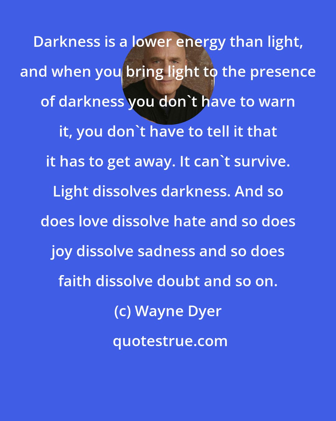 Wayne Dyer: Darkness is a lower energy than light, and when you bring light to the presence of darkness you don't have to warn it, you don't have to tell it that it has to get away. It can't survive. Light dissolves darkness. And so does love dissolve hate and so does joy dissolve sadness and so does faith dissolve doubt and so on.