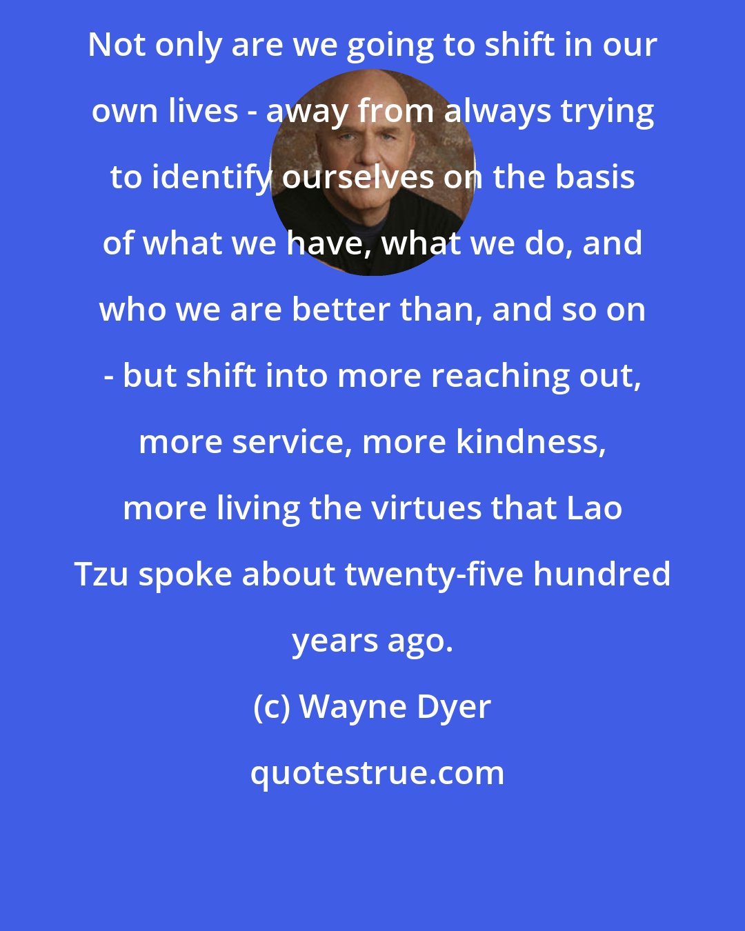 Wayne Dyer: Not only are we going to shift in our own lives - away from always trying to identify ourselves on the basis of what we have, what we do, and who we are better than, and so on - but shift into more reaching out, more service, more kindness, more living the virtues that Lao Tzu spoke about twenty-five hundred years ago.