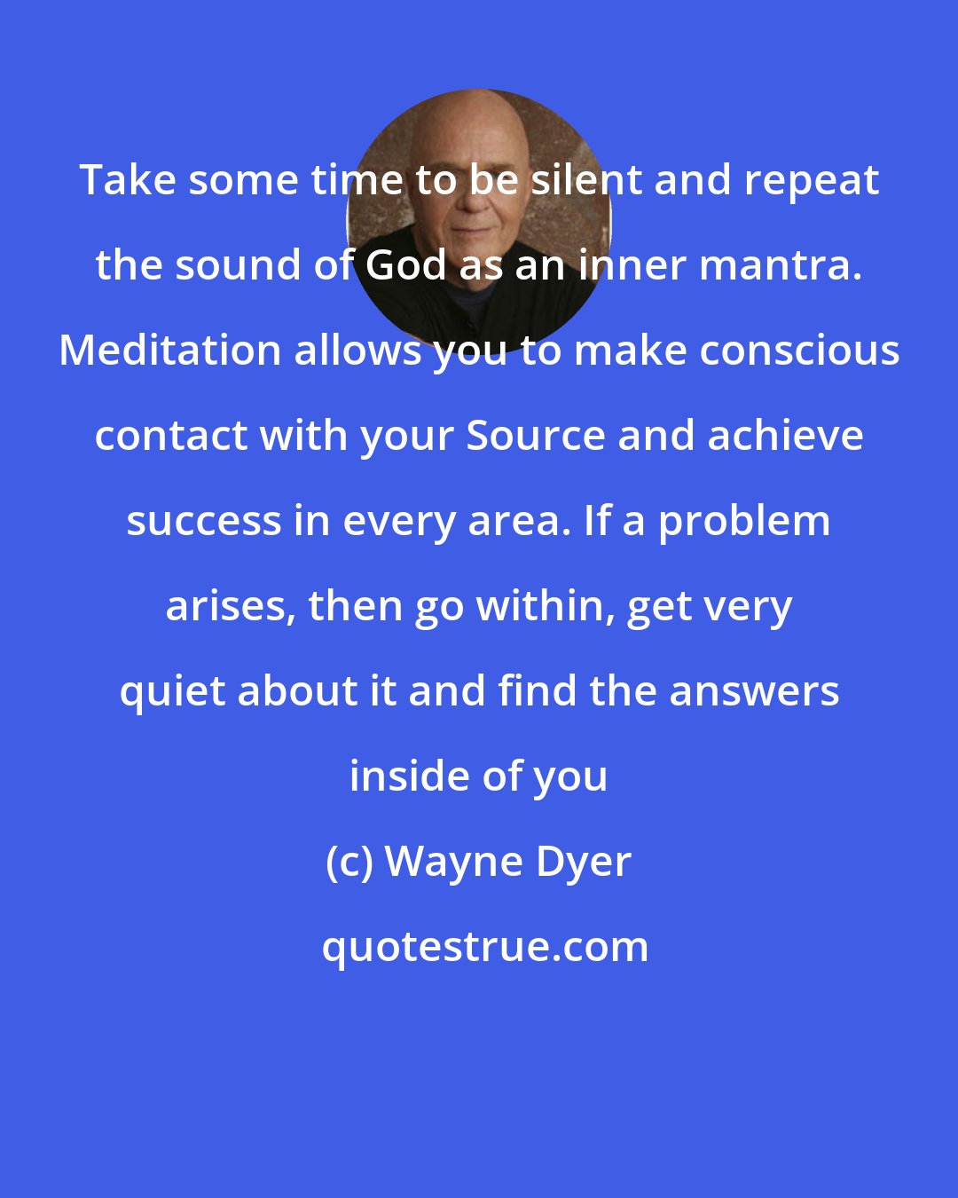 Wayne Dyer: Take some time to be silent and repeat the sound of God as an inner mantra. Meditation allows you to make conscious contact with your Source and achieve success in every area. If a problem arises, then go within, get very quiet about it and find the answers inside of you