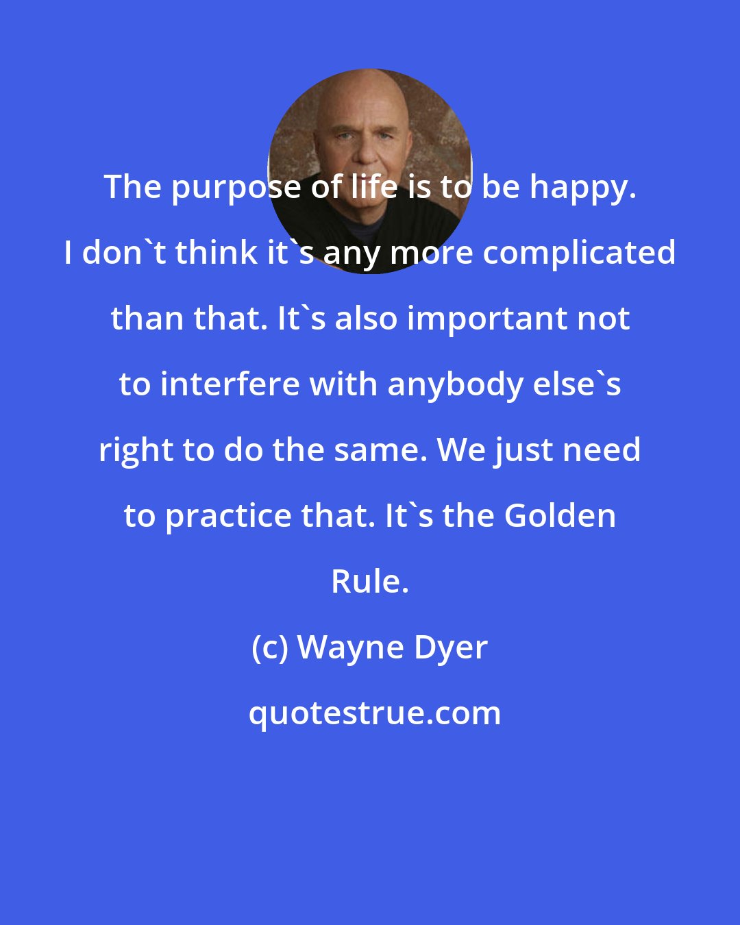 Wayne Dyer: The purpose of life is to be happy. I don't think it's any more complicated than that. It's also important not to interfere with anybody else's right to do the same. We just need to practice that. It's the Golden Rule.
