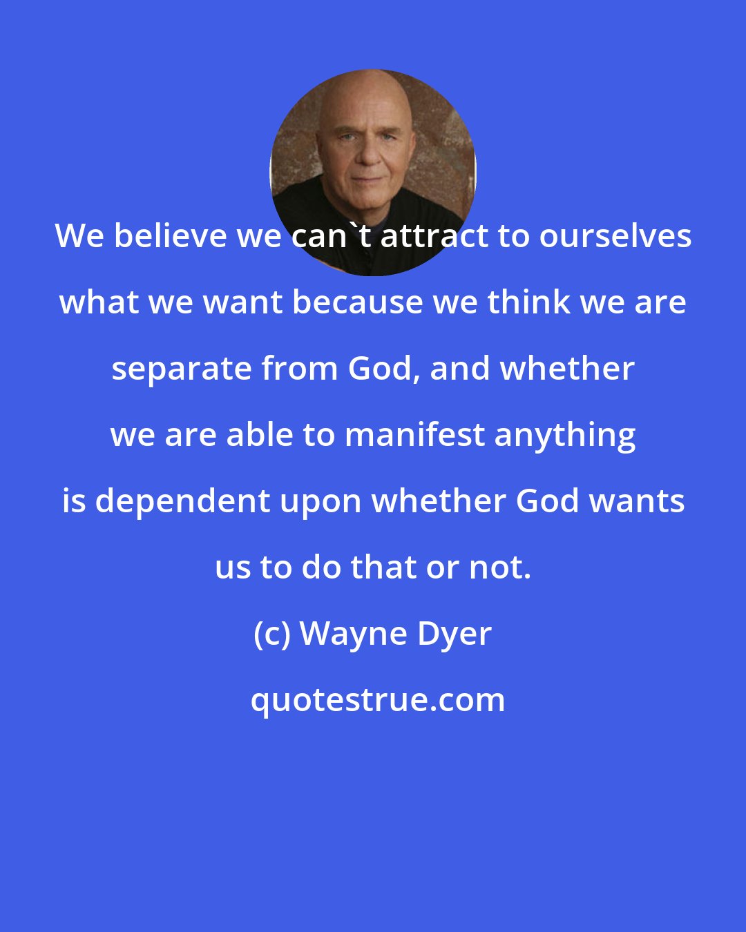 Wayne Dyer: We believe we can't attract to ourselves what we want because we think we are separate from God, and whether we are able to manifest anything is dependent upon whether God wants us to do that or not.