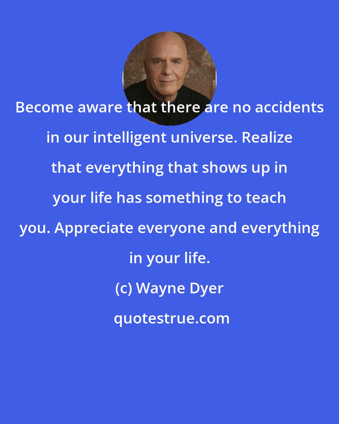 Wayne Dyer: Become aware that there are no accidents in our intelligent universe. Realize that everything that shows up in your life has something to teach you. Appreciate everyone and everything in your life.