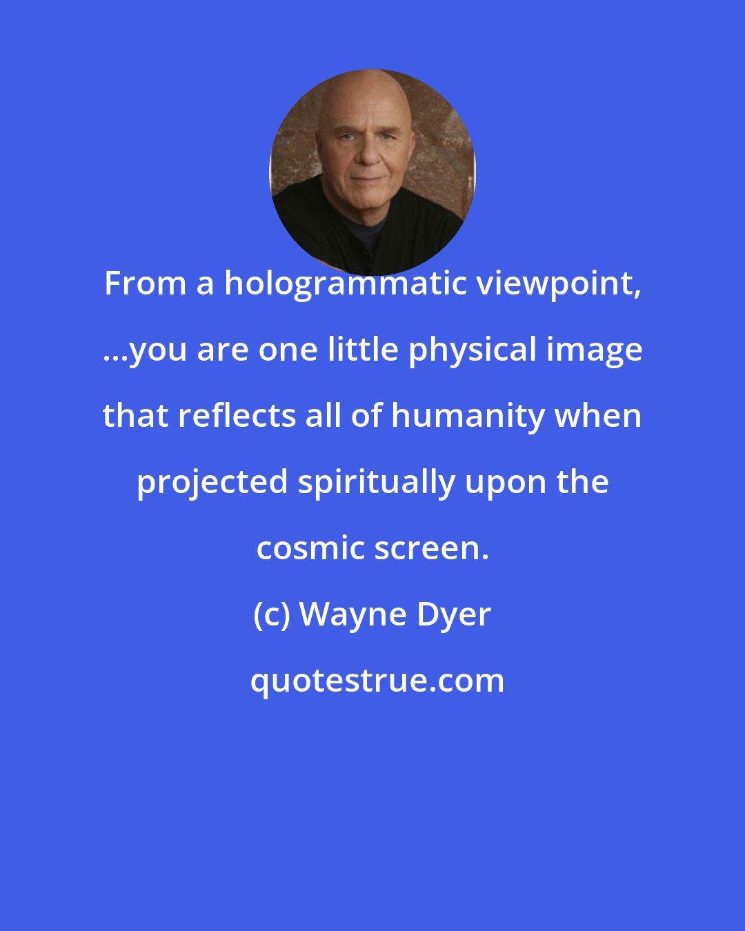 Wayne Dyer: From a hologrammatic viewpoint, ...you are one little physical image that reflects all of humanity when projected spiritually upon the cosmic screen.
