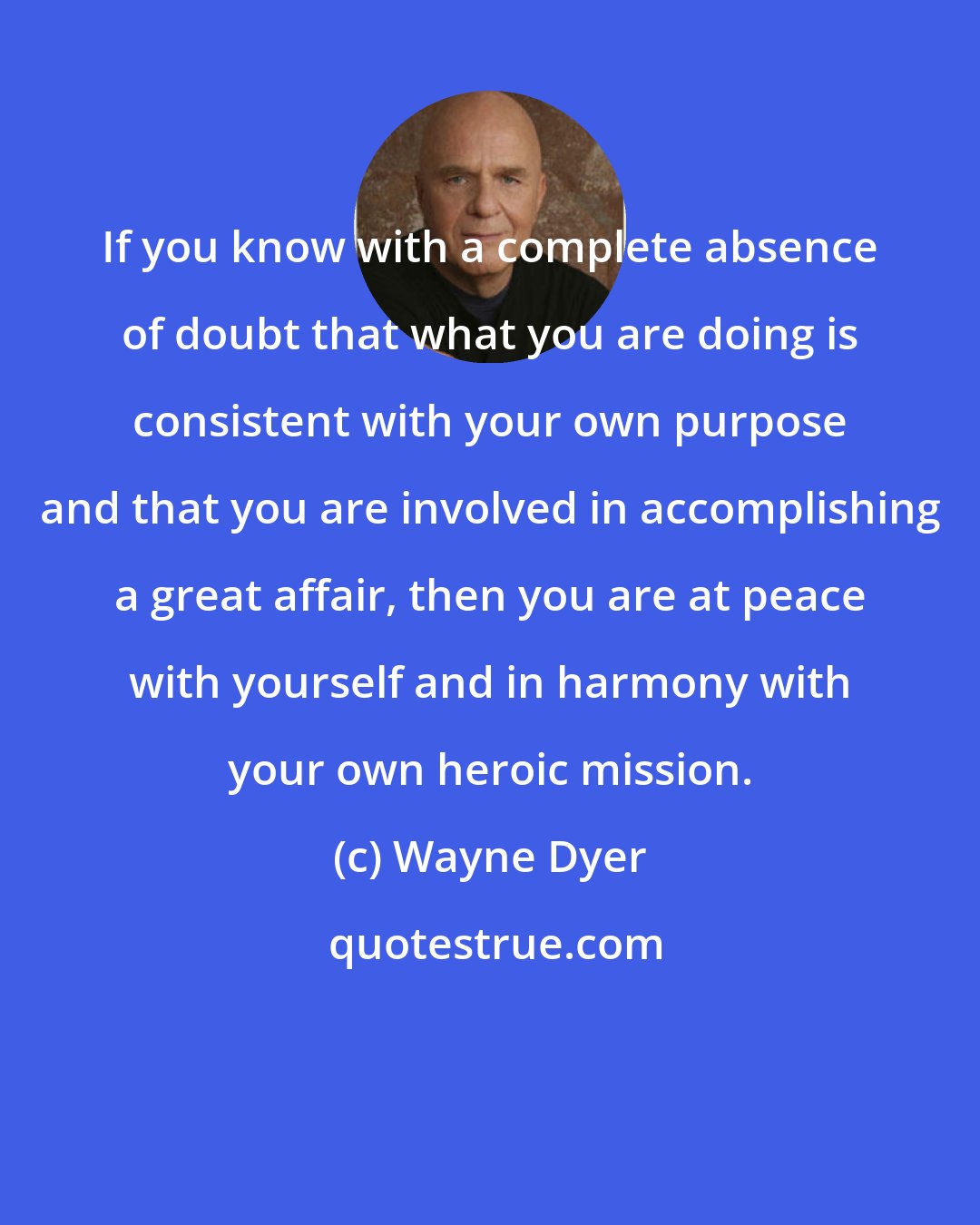 Wayne Dyer: If you know with a complete absence of doubt that what you are doing is consistent with your own purpose and that you are involved in accomplishing a great affair, then you are at peace with yourself and in harmony with your own heroic mission.