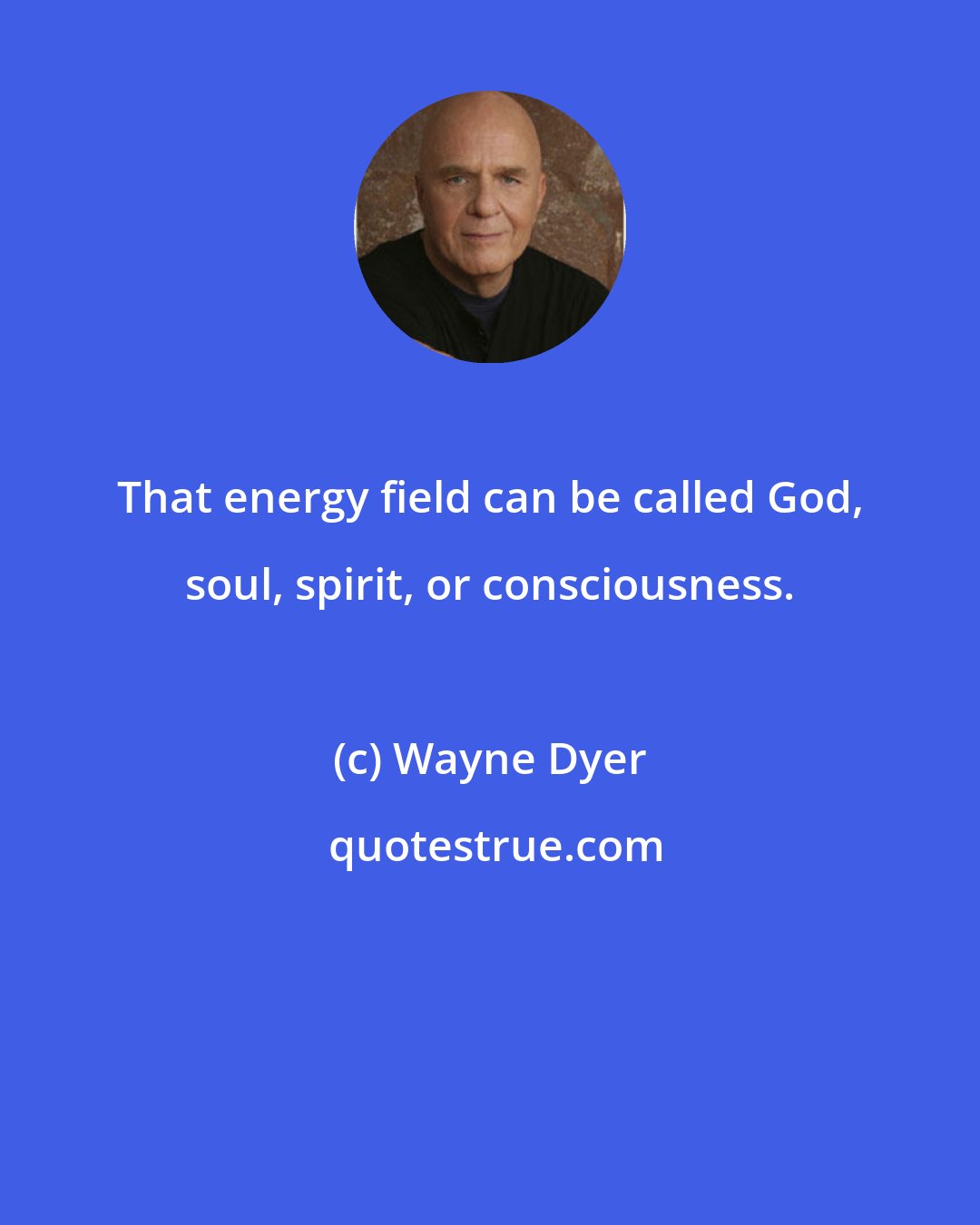 Wayne Dyer: That energy field can be called God, soul, spirit, or consciousness.