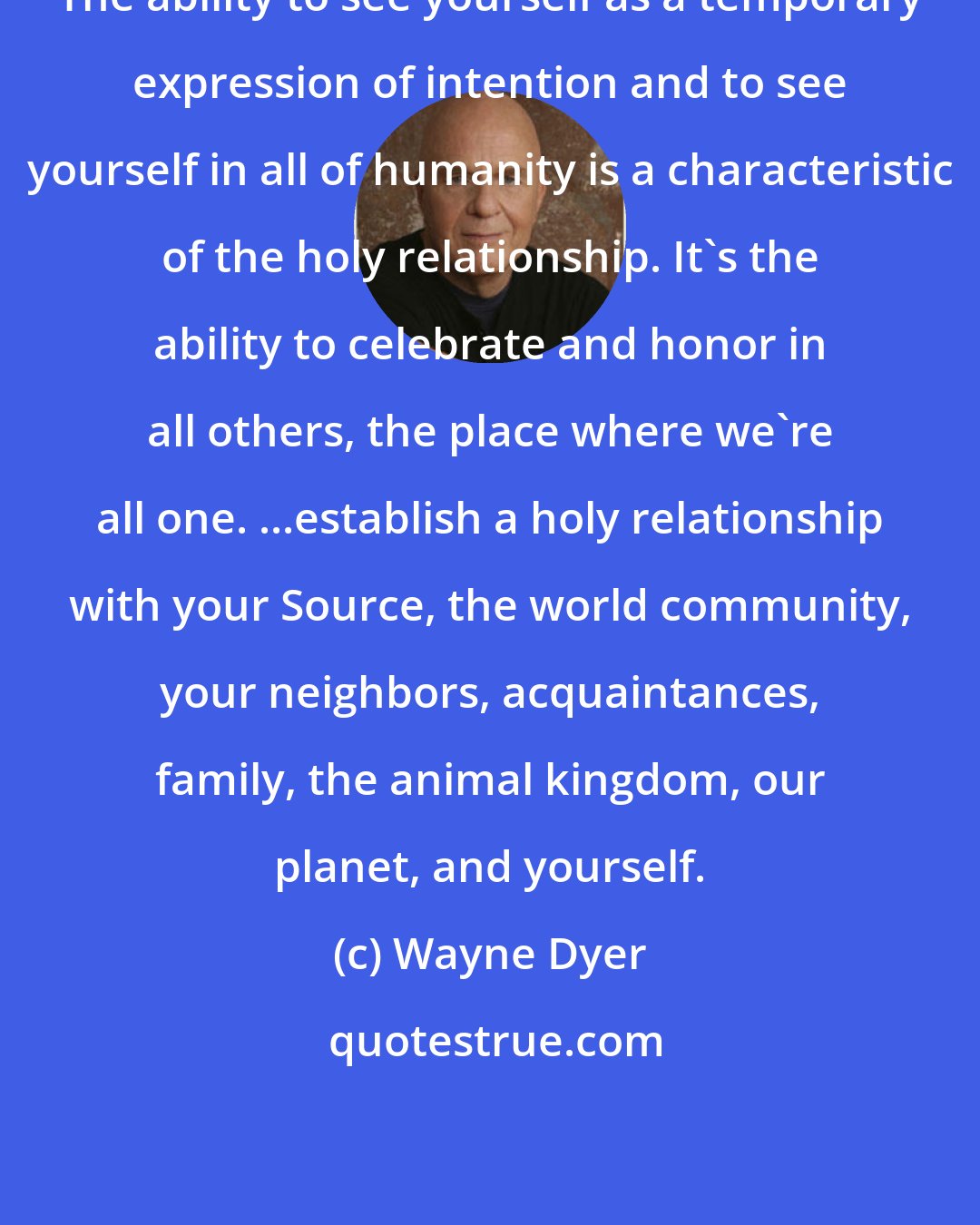 Wayne Dyer: The ability to see yourself as a temporary expression of intention and to see yourself in all of humanity is a characteristic of the holy relationship. It's the ability to celebrate and honor in all others, the place where we're all one. ...establish a holy relationship with your Source, the world community, your neighbors, acquaintances, family, the animal kingdom, our planet, and yourself.