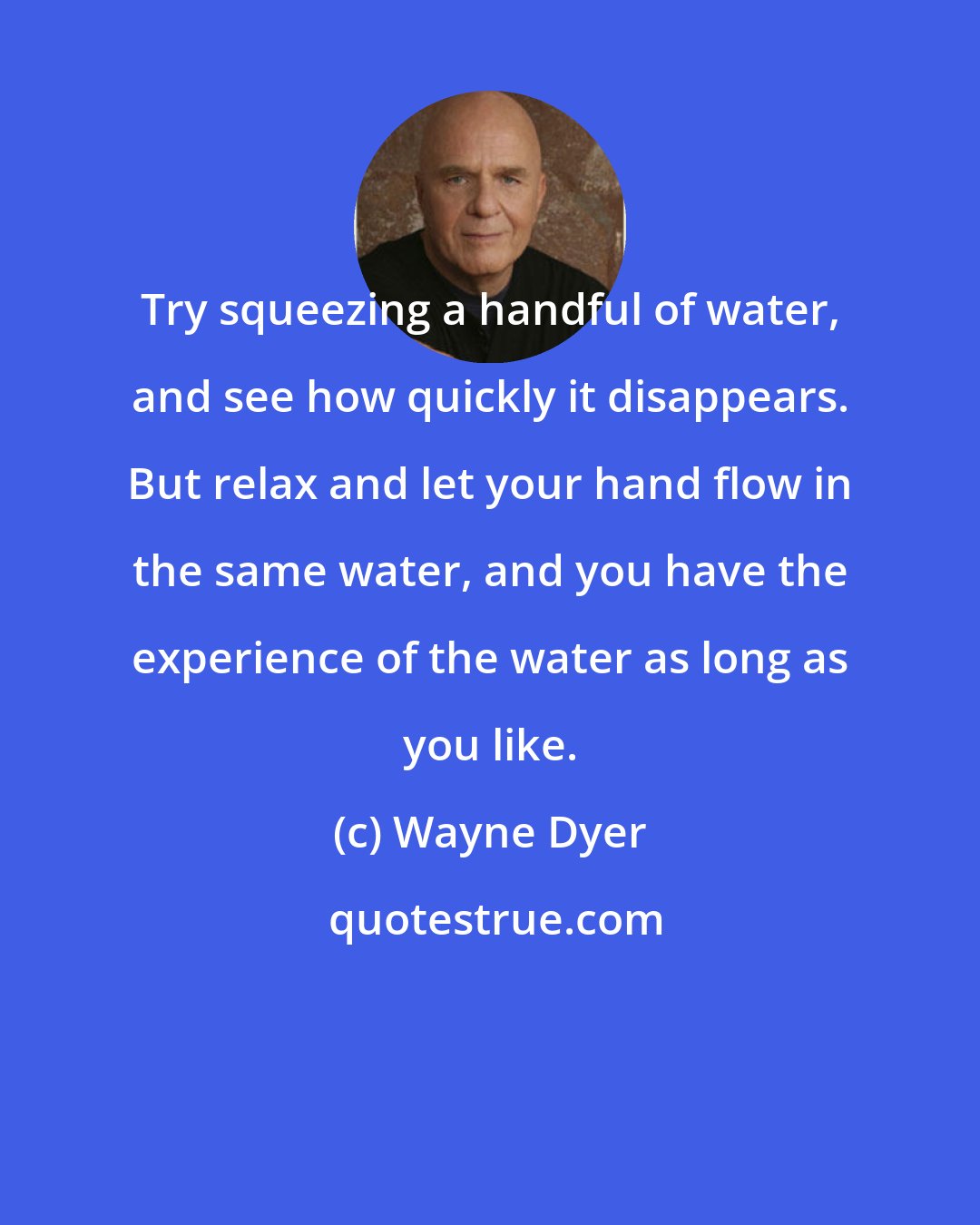 Wayne Dyer: Try squeezing a handful of water, and see how quickly it disappears. But relax and let your hand flow in the same water, and you have the experience of the water as long as you like.