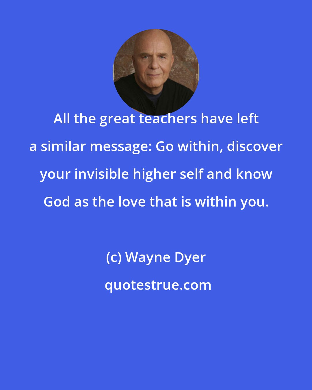 Wayne Dyer: All the great teachers have left a similar message: Go within, discover your invisible higher self and know God as the love that is within you.