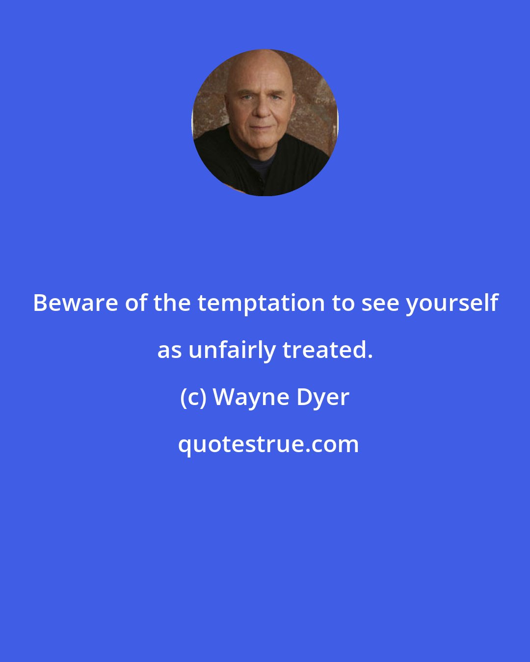 Wayne Dyer: Beware of the temptation to see yourself as unfairly treated.