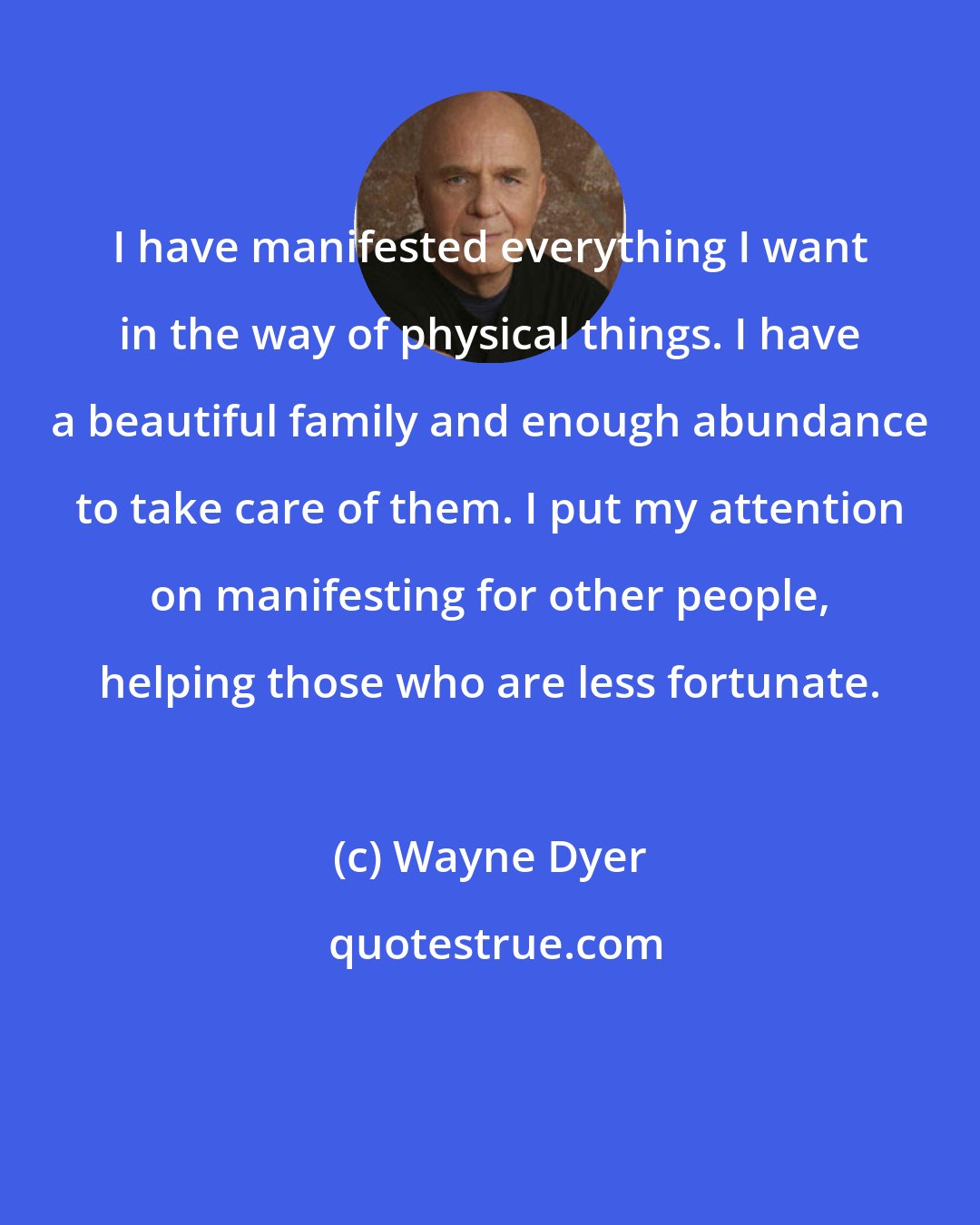 Wayne Dyer: I have manifested everything I want in the way of physical things. I have a beautiful family and enough abundance to take care of them. I put my attention on manifesting for other people, helping those who are less fortunate.