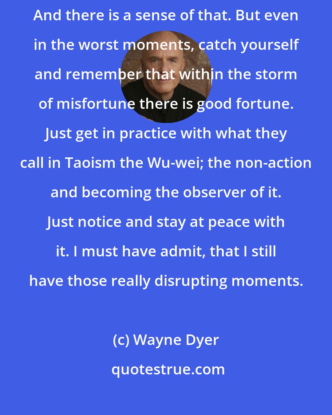 Wayne Dyer: I used to think that you could find peace and it would always be there. And there is a sense of that. But even in the worst moments, catch yourself and remember that within the storm of misfortune there is good fortune. Just get in practice with what they call in Taoism the Wu-wei; the non-action and becoming the observer of it. Just notice and stay at peace with it. I must have admit, that I still have those really disrupting moments.