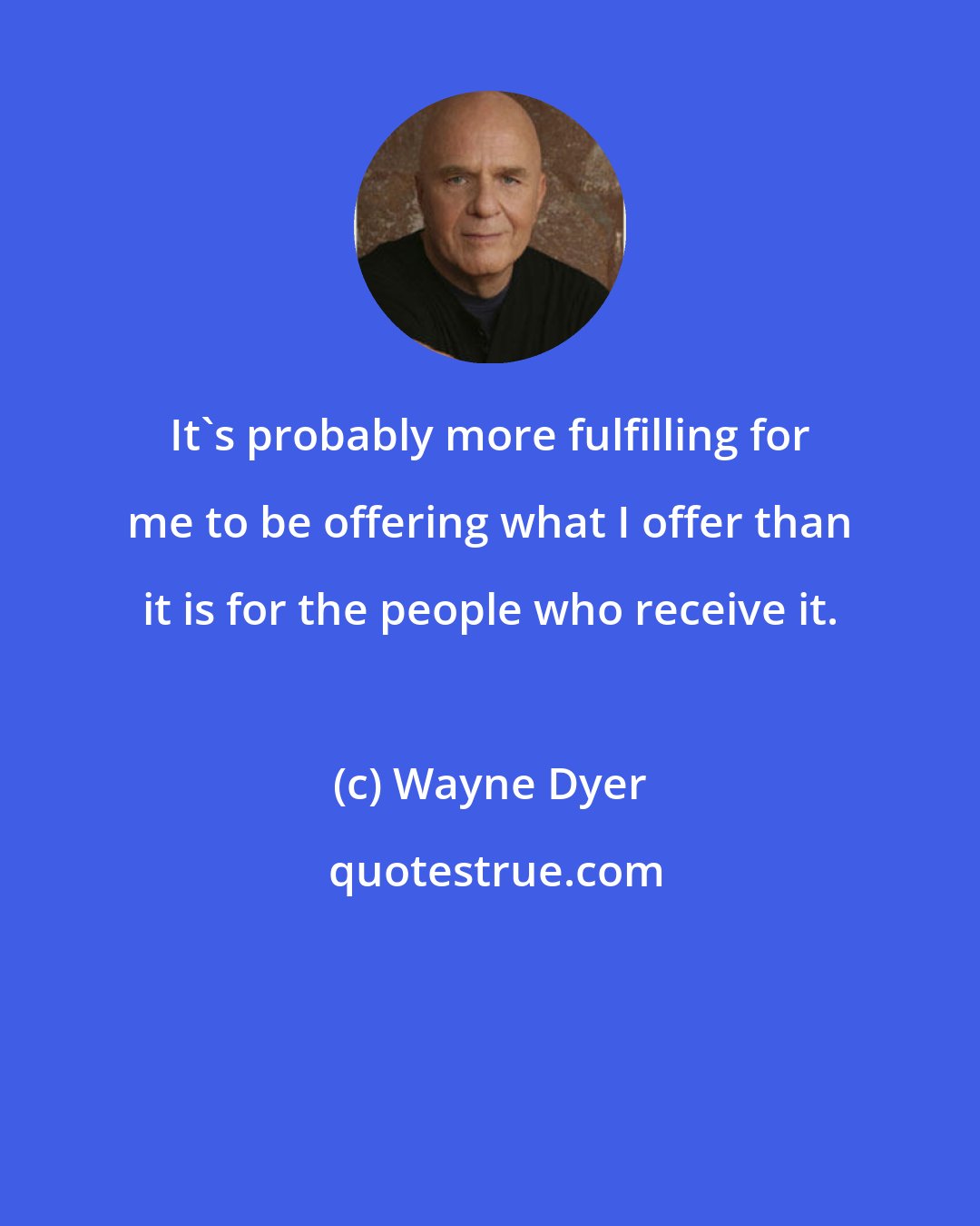 Wayne Dyer: It's probably more fulfilling for me to be offering what I offer than it is for the people who receive it.